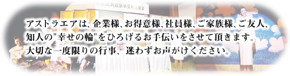 アストラエアは、企業様、お得意様、社員様、ご家族様、ご友人、知人の'幸せの輪'をひろげるお手伝いをさせて頂きます。大切な一度限りの行事、迷わずお声がけください。