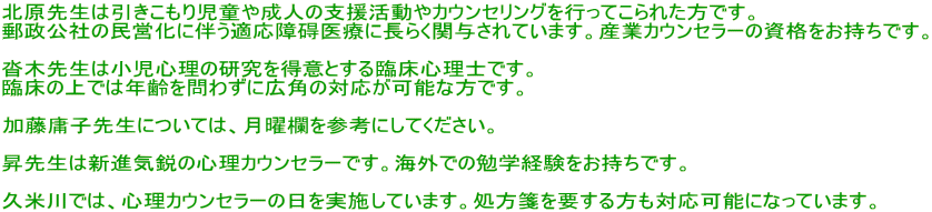 �k���搶�͈��������莙���␬�l�̎x��������J�E���Z�����O���s���Ă���ꂽ���ł��B �X�����Ђ̖��c���ɔ����K����V��Âɒ��炭�֗^����Ă��܂��B�Y�ƃJ�E���Z���[�̎��i���������ł��B  �B�ؐ搶�͏����S���̌����𓾈ӂƂ���Տ��S���m�ł��B �Տ��̏�ł͔N����킸�ɍL�p�̑Ή����\�ȕ��ł��B  �����f�q�搶�ɂ��ẮA���j�����Q�l�ɂ��Ă��������B  ���搶�͐V�i�C�s�̐S���J�E���Z���[�ł��B�C�O�ł̕׊w�o�����������ł��B  �v�Đ�ł́A�S���J�E���Z���[�̓������{���Ă��܂��B����Ⳃ�v��������Ή��\�ɂȂ��Ă��܂��B 