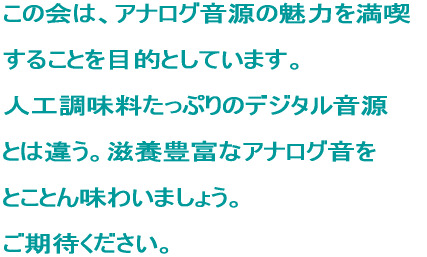 この会は、アナログ音源の魅力を満喫 することを目的としています。 人工調味料たっぷりのデジタル音源 とは違う。滋養豊富なアナログ音を とことん味わいましょう。 ご期待ください。